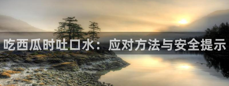 51国产吃瓜在线今日吃瓜：吃西瓜时吐口水：应对方法与安全提示